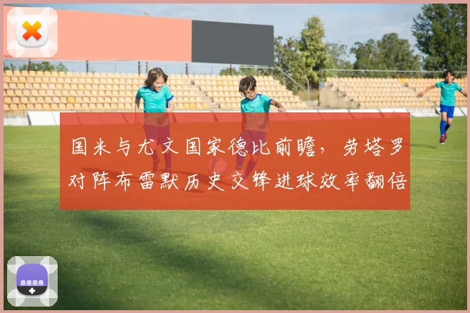 国米与尤文国家德比前瞻,劳塔罗对阵布雷默历史交锋进球效率翻倍