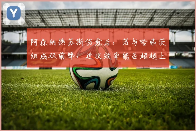 阿森纳热苏斯伤愈后,若与哈弗茨组成双前锋,进攻效率能否超越上赛季?