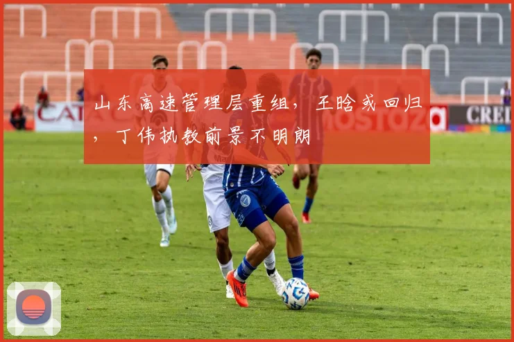 山东高速管理层重组，王晗或回归，丁伟执教前景不明朗