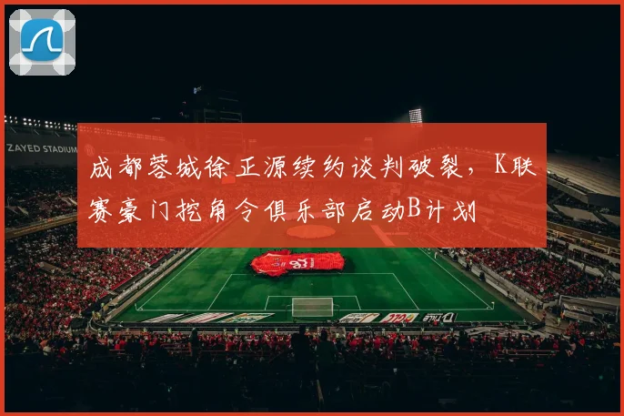 成都蓉城徐正源续约谈判破裂,K联赛豪门挖角令俱乐部启动B计划