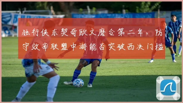独行侠东契奇欧文磨合第二年，防守效率联盟中游能否突破西决门槛？