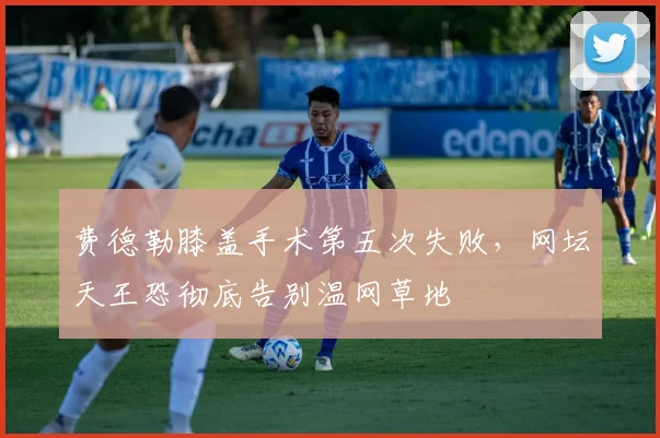费德勒膝盖手术第五次失败，网坛天王恐彻底告别温网草地