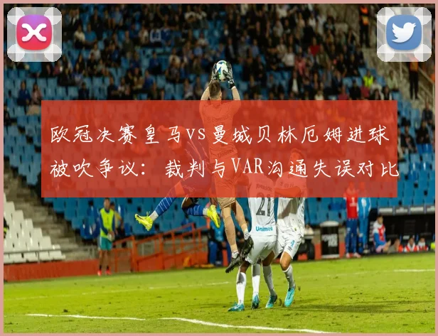 欧冠决赛皇马vs曼城贝林厄姆进球被吹争议：裁判与VAR沟通失误对比，欧足联需引入挑战机制？
