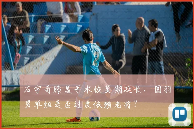 石宇奇膝盖手术恢复期延长，国羽男单组是否过度依赖老将？